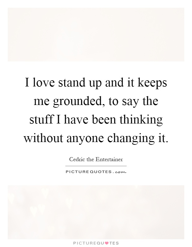 I love stand up and it keeps me grounded, to say the stuff I have been thinking without anyone changing it Picture Quote #1