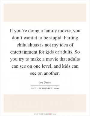 If you’re doing a family movie, you don’t want it to be stupid. Farting chihuahuas is not my idea of entertainment for kids or adults. So you try to make a movie that adults can see on one level, and kids can see on another Picture Quote #1