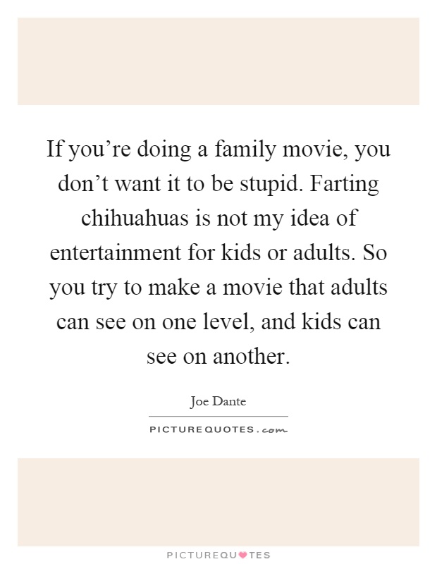 If you're doing a family movie, you don't want it to be stupid. Farting chihuahuas is not my idea of entertainment for kids or adults. So you try to make a movie that adults can see on one level, and kids can see on another Picture Quote #1