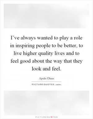 I’ve always wanted to play a role in inspiring people to be better, to live higher quality lives and to feel good about the way that they look and feel Picture Quote #1