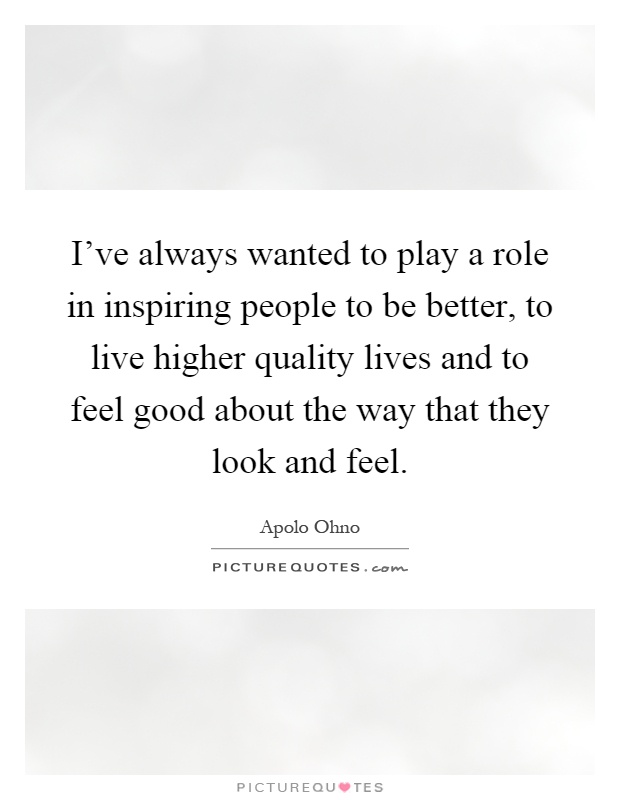 I've always wanted to play a role in inspiring people to be better, to live higher quality lives and to feel good about the way that they look and feel Picture Quote #1