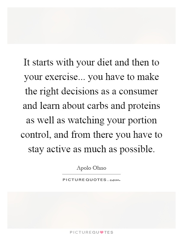 It starts with your diet and then to your exercise... you have to make the right decisions as a consumer and learn about carbs and proteins as well as watching your portion control, and from there you have to stay active as much as possible Picture Quote #1