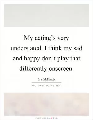 My acting’s very understated. I think my sad and happy don’t play that differently onscreen Picture Quote #1