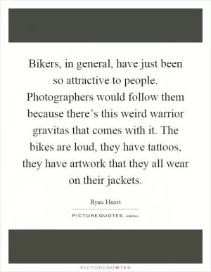 Bikers, in general, have just been so attractive to people. Photographers would follow them because there’s this weird warrior gravitas that comes with it. The bikes are loud, they have tattoos, they have artwork that they all wear on their jackets Picture Quote #1