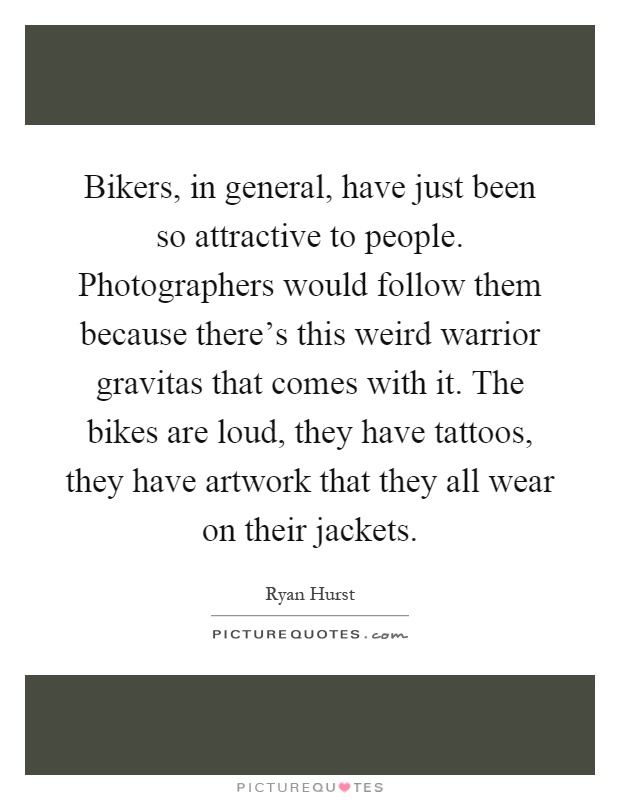 Bikers, in general, have just been so attractive to people. Photographers would follow them because there's this weird warrior gravitas that comes with it. The bikes are loud, they have tattoos, they have artwork that they all wear on their jackets Picture Quote #1
