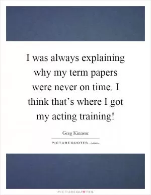 I was always explaining why my term papers were never on time. I think that’s where I got my acting training! Picture Quote #1