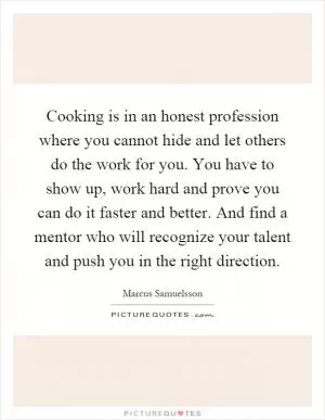 Cooking is in an honest profession where you cannot hide and let others do the work for you. You have to show up, work hard and prove you can do it faster and better. And find a mentor who will recognize your talent and push you in the right direction Picture Quote #1