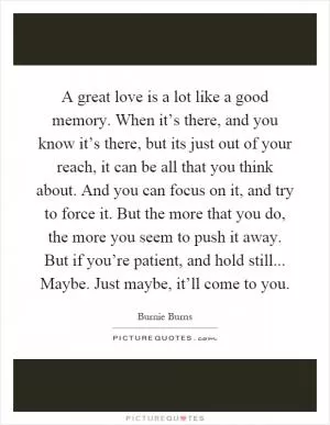 A great love is a lot like a good memory. When it’s there, and you know it’s there, but its just out of your reach, it can be all that you think about. And you can focus on it, and try to force it. But the more that you do, the more you seem to push it away. But if you’re patient, and hold still... Maybe. Just maybe, it’ll come to you Picture Quote #1