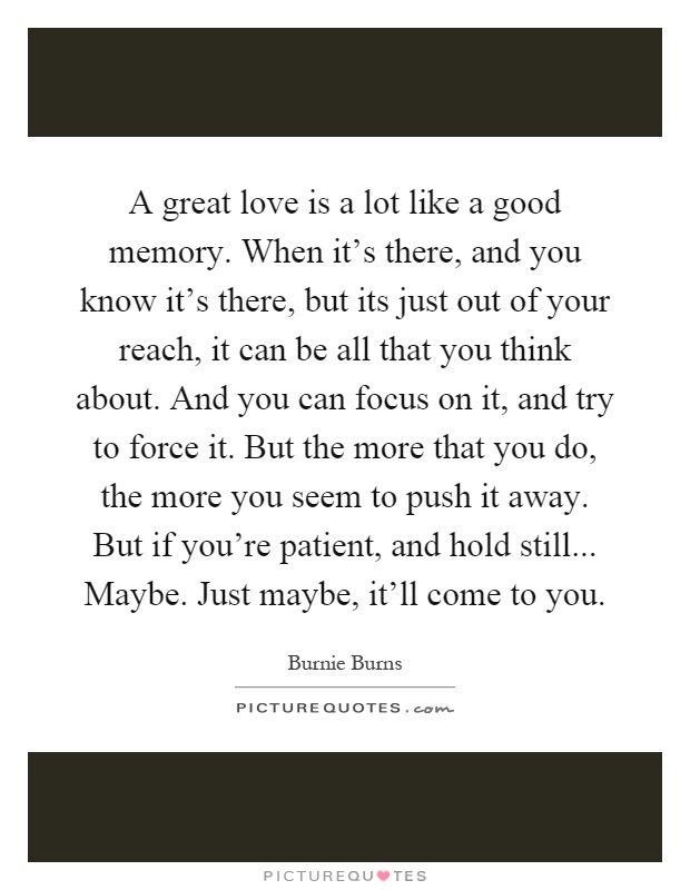 A great love is a lot like a good memory. When it's there, and you know it's there, but its just out of your reach, it can be all that you think about. And you can focus on it, and try to force it. But the more that you do, the more you seem to push it away. But if you're patient, and hold still... Maybe. Just maybe, it'll come to you Picture Quote #1