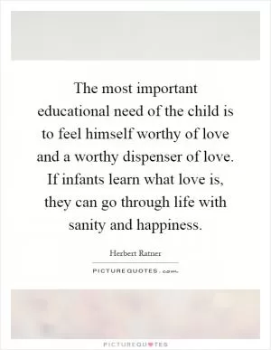 The most important educational need of the child is to feel himself worthy of love and a worthy dispenser of love. If infants learn what love is, they can go through life with sanity and happiness Picture Quote #1