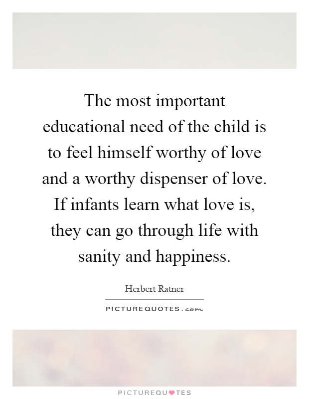 The most important educational need of the child is to feel himself worthy of love and a worthy dispenser of love. If infants learn what love is, they can go through life with sanity and happiness Picture Quote #1