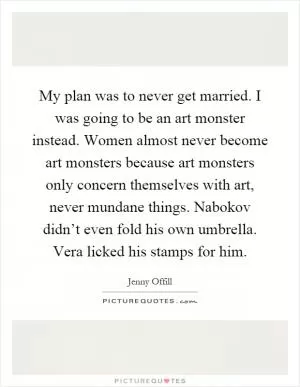 My plan was to never get married. I was going to be an art monster instead. Women almost never become art monsters because art monsters only concern themselves with art, never mundane things. Nabokov didn’t even fold his own umbrella. Vera licked his stamps for him Picture Quote #1