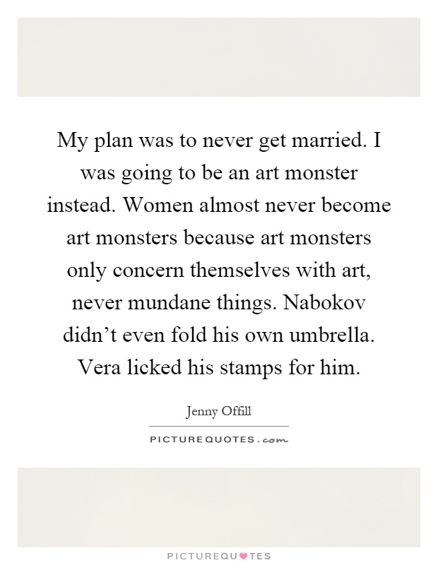 My plan was to never get married. I was going to be an art monster instead. Women almost never become art monsters because art monsters only concern themselves with art, never mundane things. Nabokov didn't even fold his own umbrella. Vera licked his stamps for him Picture Quote #1