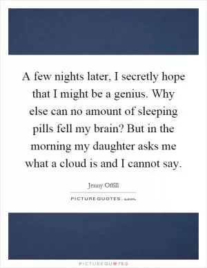 A few nights later, I secretly hope that I might be a genius. Why else can no amount of sleeping pills fell my brain? But in the morning my daughter asks me what a cloud is and I cannot say Picture Quote #1