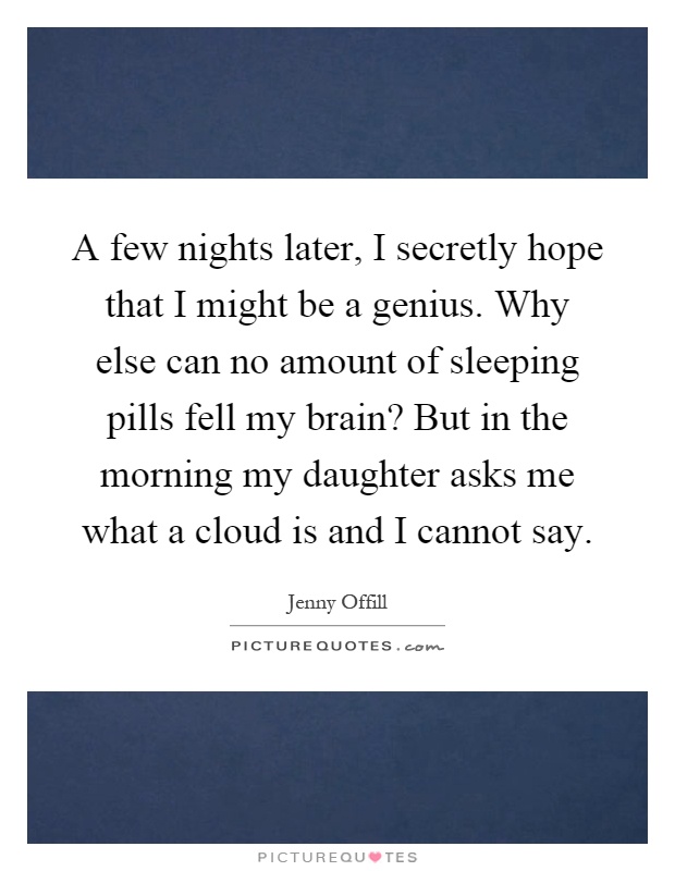 A few nights later, I secretly hope that I might be a genius. Why else can no amount of sleeping pills fell my brain? But in the morning my daughter asks me what a cloud is and I cannot say Picture Quote #1