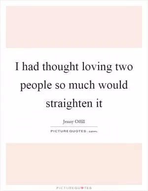 I had thought loving two people so much would straighten it Picture Quote #1
