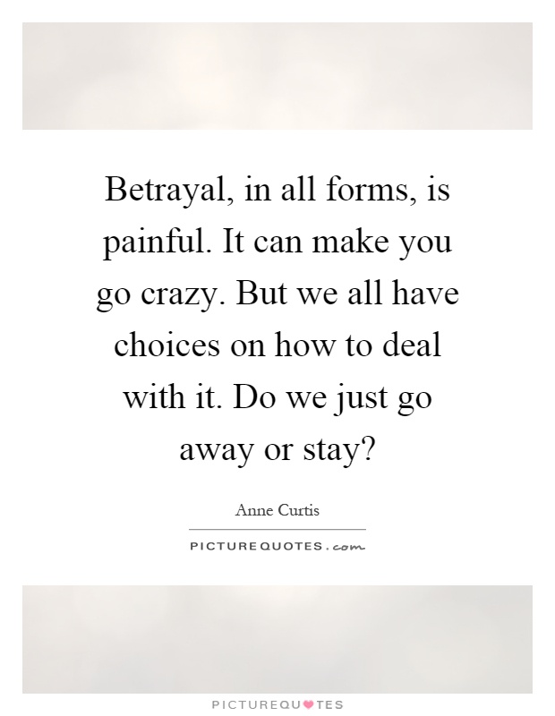 Betrayal, in all forms, is painful. It can make you go crazy. But we all have choices on how to deal with it. Do we just go away or stay? Picture Quote #1