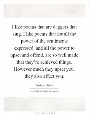I like poems that are daggers that sing. I like poems that for all the power of the sentiments expressed, and all the power to upset and offend, are so well made that they’re achieved things. However much they upset you, they also affect you Picture Quote #1