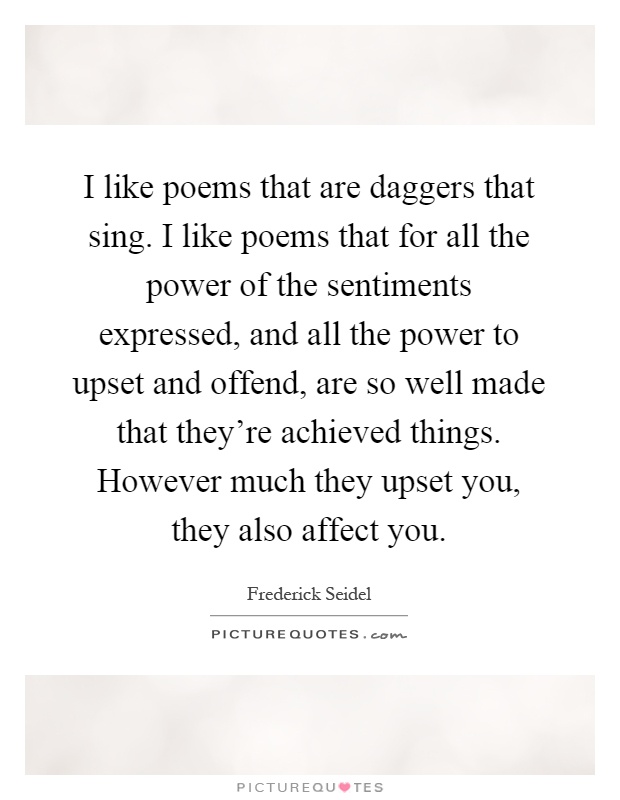 I like poems that are daggers that sing. I like poems that for all the power of the sentiments expressed, and all the power to upset and offend, are so well made that they're achieved things. However much they upset you, they also affect you Picture Quote #1