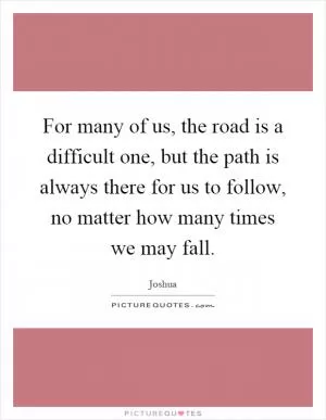 For many of us, the road is a difficult one, but the path is always there for us to follow, no matter how many times we may fall Picture Quote #1