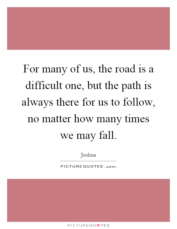 For many of us, the road is a difficult one, but the path is always there for us to follow, no matter how many times we may fall Picture Quote #1