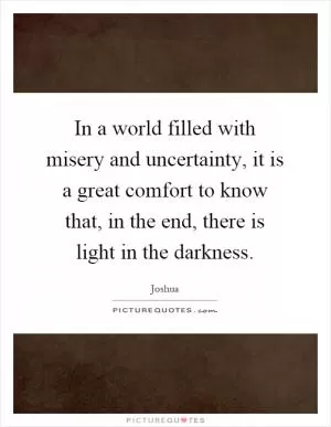 In a world filled with misery and uncertainty, it is a great comfort to know that, in the end, there is light in the darkness Picture Quote #1