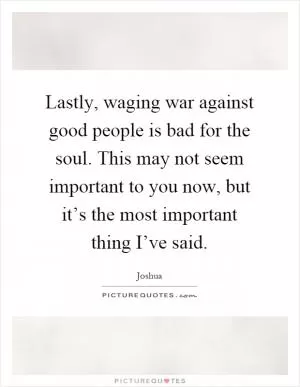 Lastly, waging war against good people is bad for the soul. This may not seem important to you now, but it’s the most important thing I’ve said Picture Quote #1