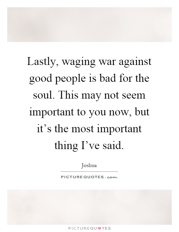 Lastly, waging war against good people is bad for the soul. This may not seem important to you now, but it's the most important thing I've said Picture Quote #1