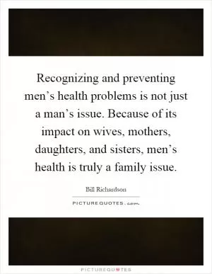 Recognizing and preventing men’s health problems is not just a man’s issue. Because of its impact on wives, mothers, daughters, and sisters, men’s health is truly a family issue Picture Quote #1