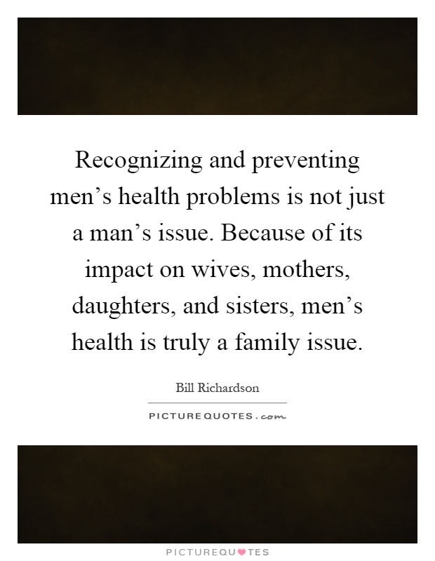 Recognizing and preventing men's health problems is not just a man's issue. Because of its impact on wives, mothers, daughters, and sisters, men's health is truly a family issue Picture Quote #1