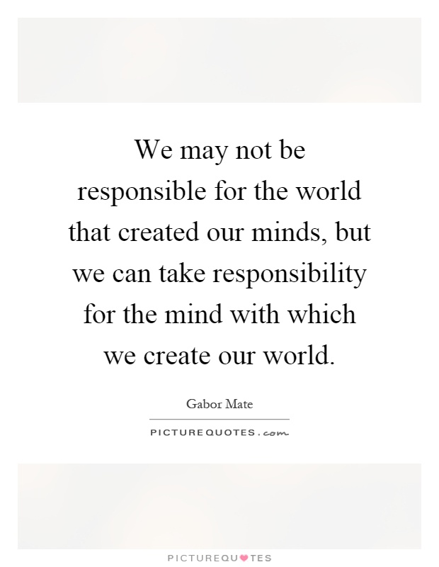 We may not be responsible for the world that created our minds, but we can take responsibility for the mind with which we create our world Picture Quote #1