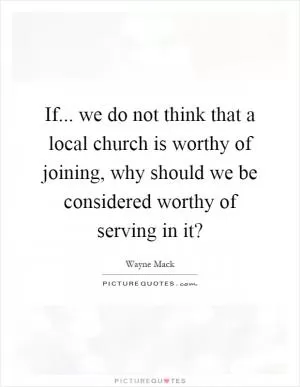 If... we do not think that a local church is worthy of joining, why should we be considered worthy of serving in it? Picture Quote #1