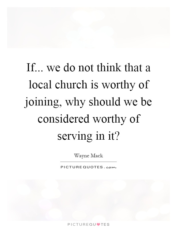 If... we do not think that a local church is worthy of joining, why should we be considered worthy of serving in it? Picture Quote #1