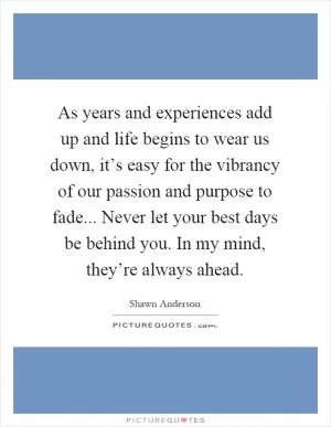 As years and experiences add up and life begins to wear us down, it’s easy for the vibrancy of our passion and purpose to fade... Never let your best days be behind you. In my mind, they’re always ahead Picture Quote #1
