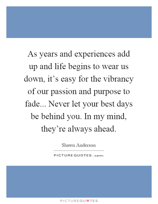 As years and experiences add up and life begins to wear us down, it's easy for the vibrancy of our passion and purpose to fade... Never let your best days be behind you. In my mind, they're always ahead Picture Quote #1