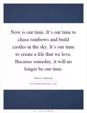 Now is our time. It’s our time to chase rainbows and build castles in the sky. It’s our time to create a life that we love. Because someday, it will no longer be our time Picture Quote #1