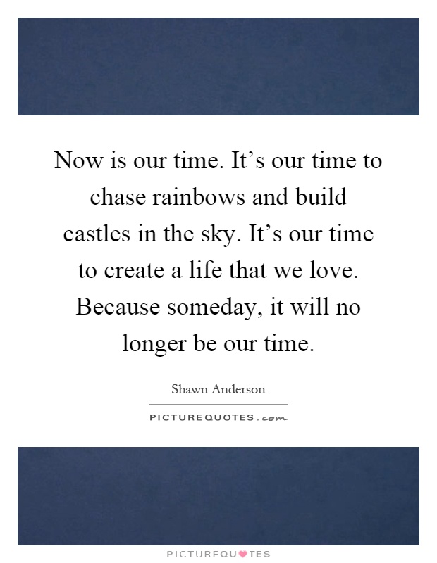 Now is our time. It's our time to chase rainbows and build castles in the sky. It's our time to create a life that we love. Because someday, it will no longer be our time Picture Quote #1