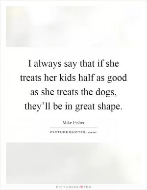 I always say that if she treats her kids half as good as she treats the dogs, they’ll be in great shape Picture Quote #1