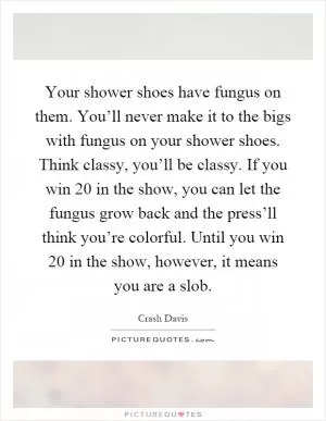 Your shower shoes have fungus on them. You’ll never make it to the bigs with fungus on your shower shoes. Think classy, you’ll be classy. If you win 20 in the show, you can let the fungus grow back and the press’ll think you’re colorful. Until you win 20 in the show, however, it means you are a slob Picture Quote #1