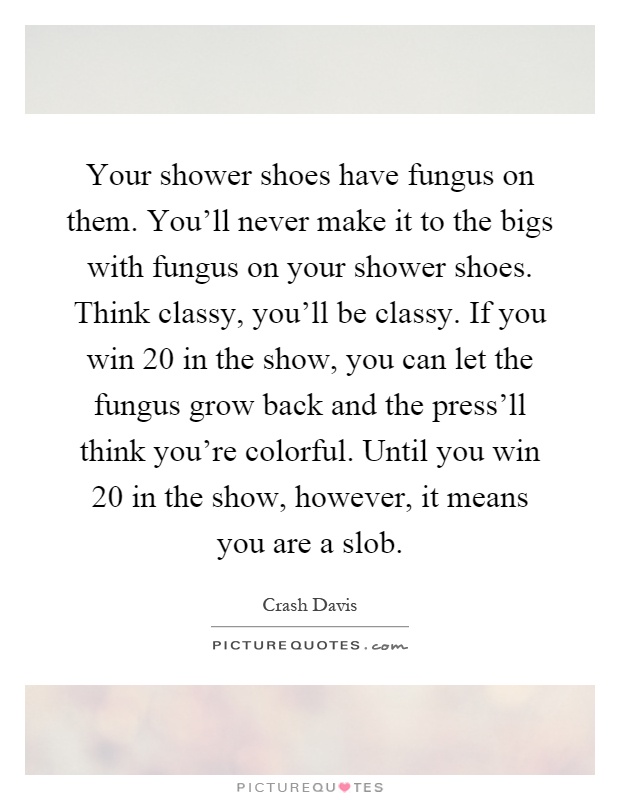 Your shower shoes have fungus on them. You'll never make it to the bigs with fungus on your shower shoes. Think classy, you'll be classy. If you win 20 in the show, you can let the fungus grow back and the press'll think you're colorful. Until you win 20 in the show, however, it means you are a slob Picture Quote #1