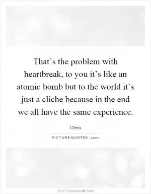 That’s the problem with heartbreak, to you it’s like an atomic bomb but to the world it’s just a cliche because in the end we all have the same experience Picture Quote #1