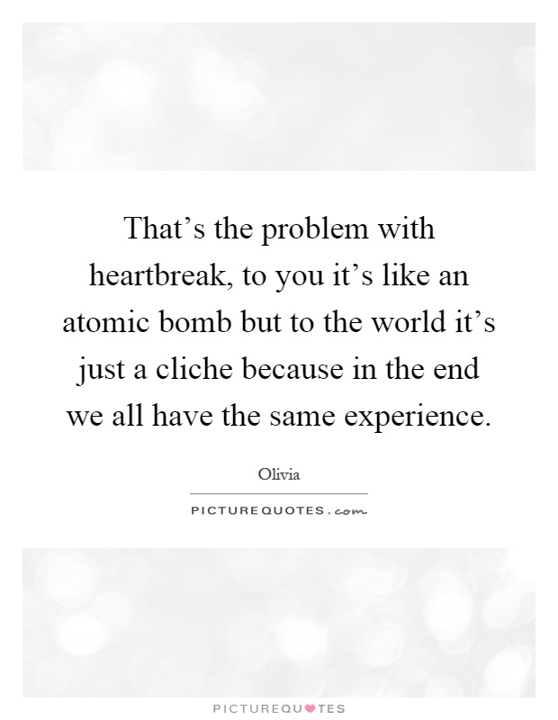 That's the problem with heartbreak, to you it's like an atomic bomb but to the world it's just a cliche because in the end we all have the same experience Picture Quote #1
