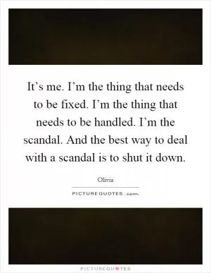 It’s me. I’m the thing that needs to be fixed. I’m the thing that needs to be handled. I’m the scandal. And the best way to deal with a scandal is to shut it down Picture Quote #1