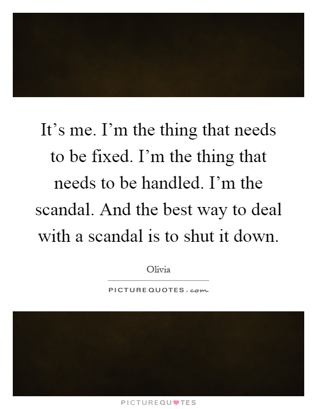 It's me. I'm the thing that needs to be fixed. I'm the thing that needs to be handled. I'm the scandal. And the best way to deal with a scandal is to shut it down Picture Quote #1