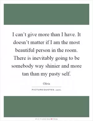 I can’t give more than I have. It doesn’t matter if I am the most beautiful person in the room. There is inevitably going to be somebody way shinier and more tan than my pasty self Picture Quote #1