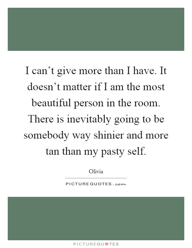 I can't give more than I have. It doesn't matter if I am the most beautiful person in the room. There is inevitably going to be somebody way shinier and more tan than my pasty self Picture Quote #1