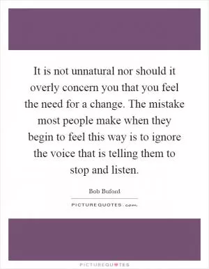It is not unnatural nor should it overly concern you that you feel the need for a change. The mistake most people make when they begin to feel this way is to ignore the voice that is telling them to stop and listen Picture Quote #1