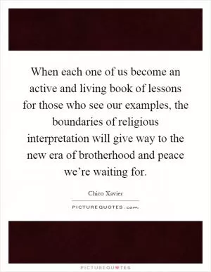 When each one of us become an active and living book of lessons for those who see our examples, the boundaries of religious interpretation will give way to the new era of brotherhood and peace we’re waiting for Picture Quote #1