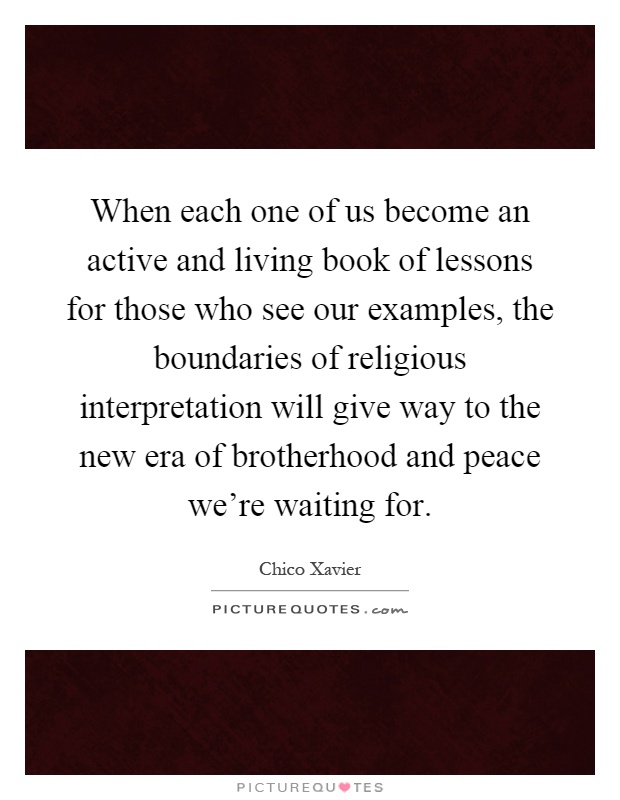 When each one of us become an active and living book of lessons for those who see our examples, the boundaries of religious interpretation will give way to the new era of brotherhood and peace we're waiting for Picture Quote #1