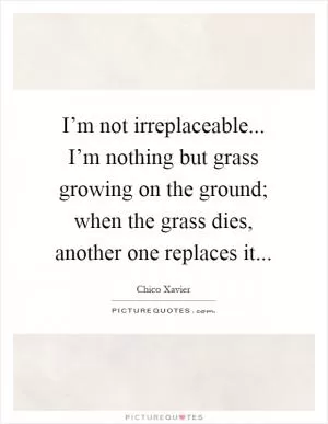 I’m not irreplaceable... I’m nothing but grass growing on the ground; when the grass dies, another one replaces it Picture Quote #1